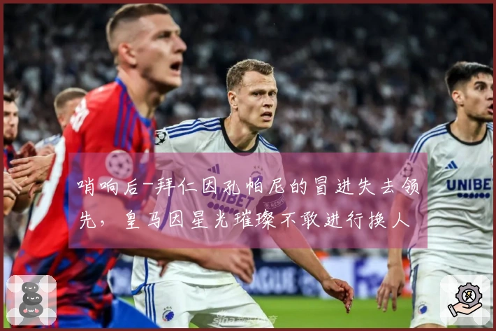 哨响后-拜仁因孔帕尼的冒进失去领先，皇马因星光璀璨不敢进行换人而败北