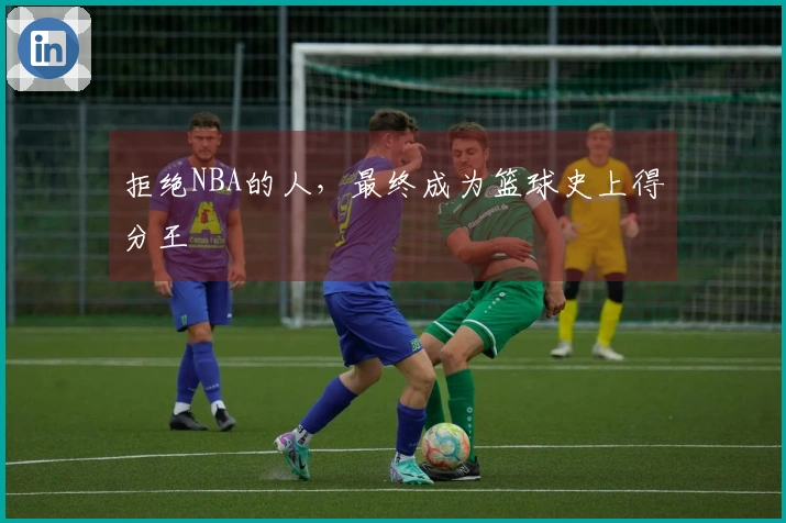 拒绝NBA的人，最终成为篮球史上得分王