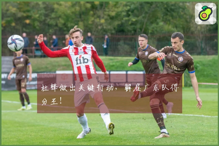 杜锋做出关键行动，解雇广东队得分王！