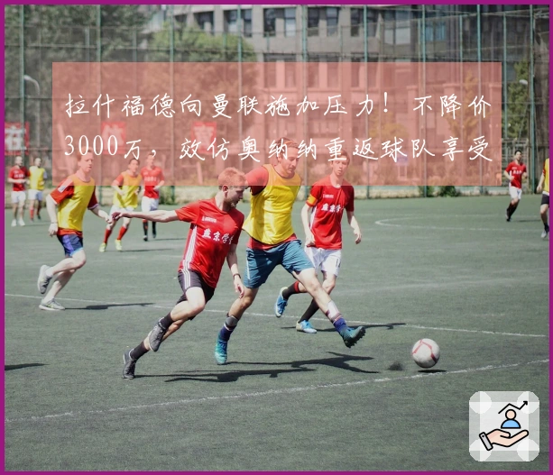 拉什福德向曼联施加压力！不降价3000万，效仿奥纳纳重返球队享受高薪待遇