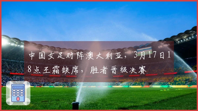 中国女足对阵澳大利亚，3月17日18点王霜缺席，胜者晋级决赛