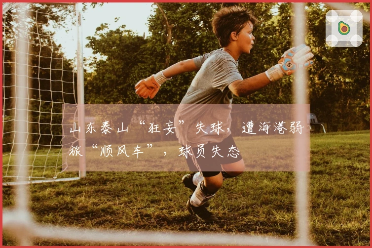 山东泰山“狂妄”失球，遭海港弱旅“顺风车”，球员失态