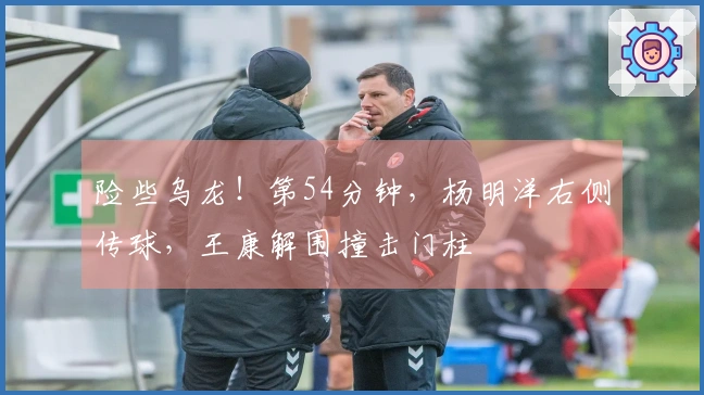 险些乌龙！第54分钟，杨明洋右侧传球，王康解围撞击门柱