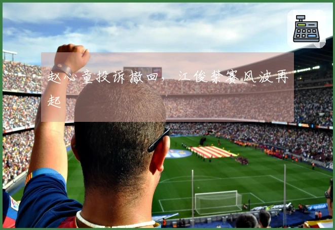 赵心童投诉撤回，江俊禁赛风波再起