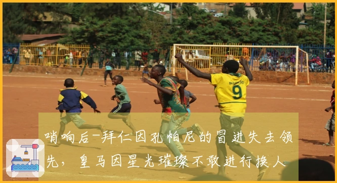 哨响后-拜仁因孔帕尼的冒进失去领先，皇马因星光璀璨不敢进行换人而败北