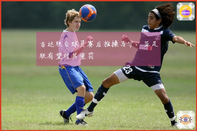 吉达联合球员赛后推搡马宁，亚足联有望对其重罚
