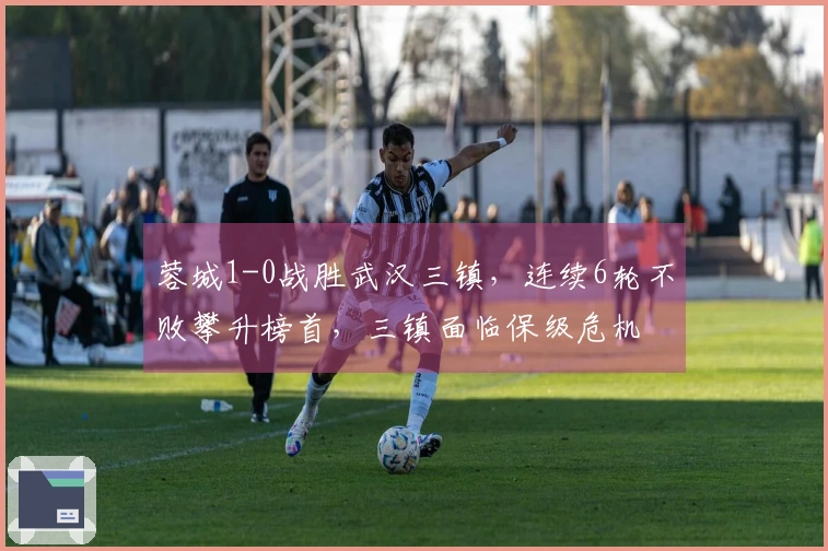 蓉城1-0战胜武汉三镇，连续6轮不败攀升榜首，三镇面临保级危机