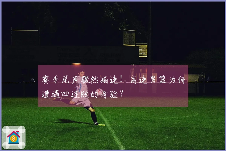 赛季尾声骤然减速！高速男篮为何遭遇四连败的考验？