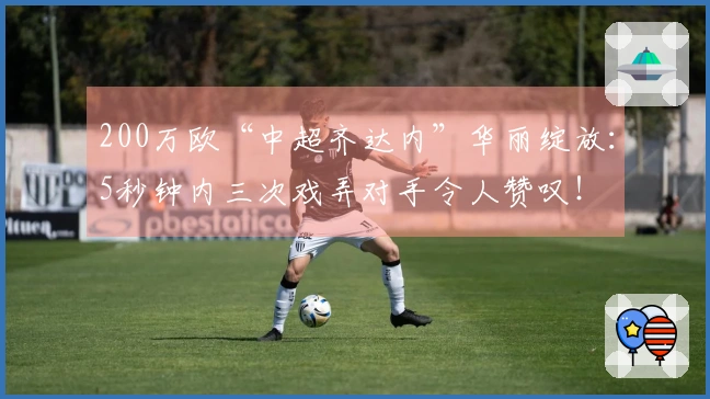 200万欧“中超齐达内”华丽绽放：5秒钟内三次戏弄对手令人赞叹！