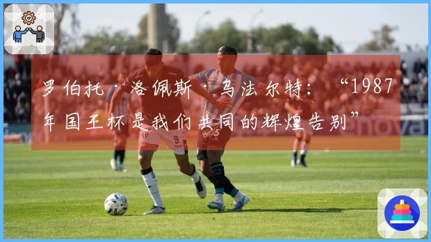 罗伯托·洛佩斯·乌法尔特:“1987年国王杯是我们共同的辉煌告别”