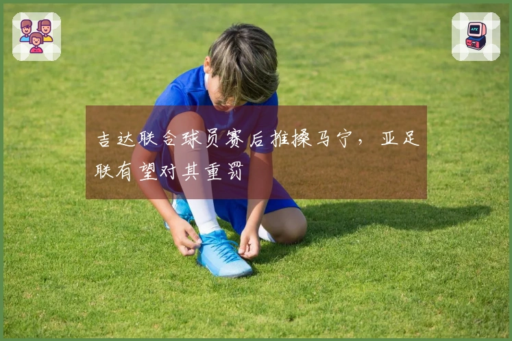 吉达联合球员赛后推搡马宁，亚足联有望对其重罚