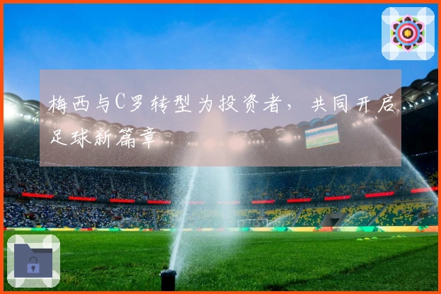 梅西与C罗转型为投资者，共同开启足球新篇章
