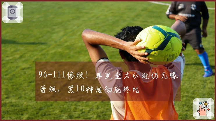 96-111惨败！库里全力以赴仍无缘晋级，黑10神话彻底终结
