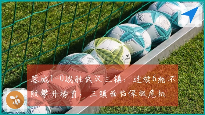 蓉城1-0战胜武汉三镇，连续6轮不败攀升榜首，三镇面临保级危机