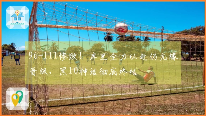 96-111惨败！库里全力以赴仍无缘晋级，黑10神话彻底终结