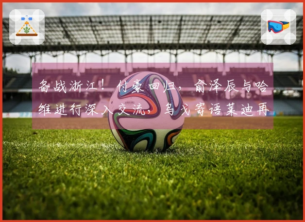 备战浙江！付豪回归，俞泽辰与哈维进行深入交流，乌戈寄语莱迪再展锋芒