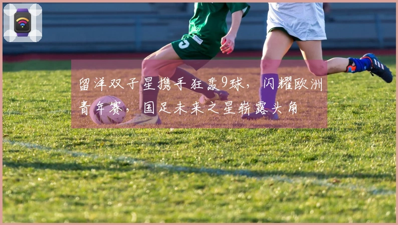 留洋双子星携手狂轰9球，闪耀欧洲青年赛，国足未来之星崭露头角