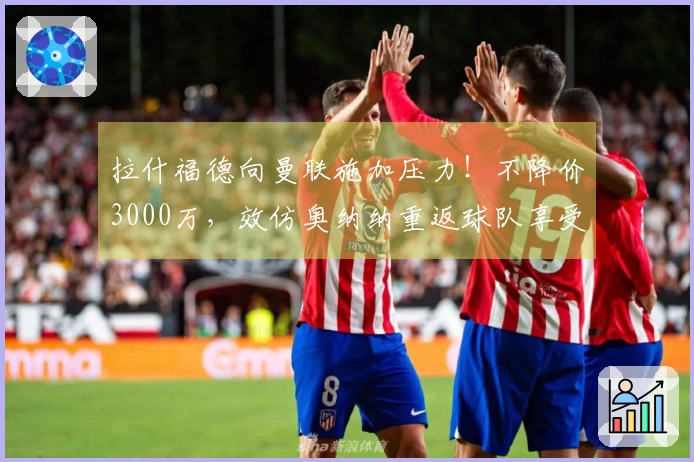 拉什福德向曼联施加压力！不降价3000万，效仿奥纳纳重返球队享受高薪待遇
