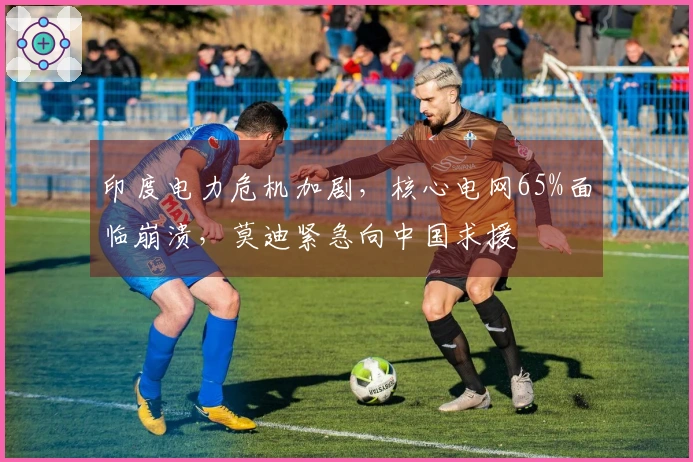 印度电力危机加剧，核心电网65%面临崩溃，莫迪紧急向中国求援