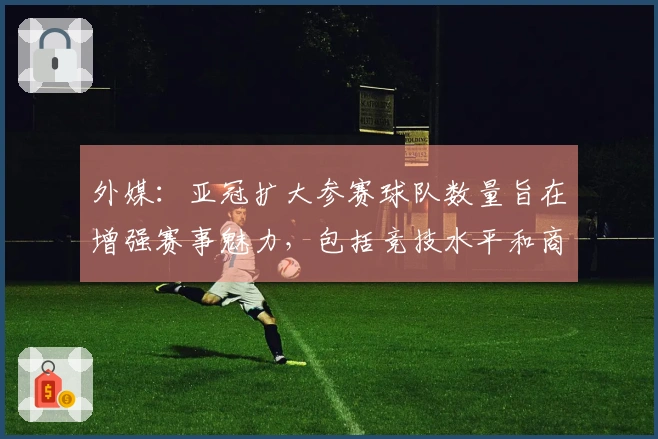 外媒：亚冠扩大参赛球队数量旨在增强赛事魅力，包括竞技水平和商业潜力