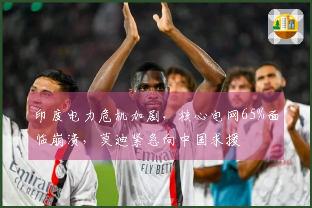 印度电力危机加剧，核心电网65%面临崩溃，莫迪紧急向中国求援
