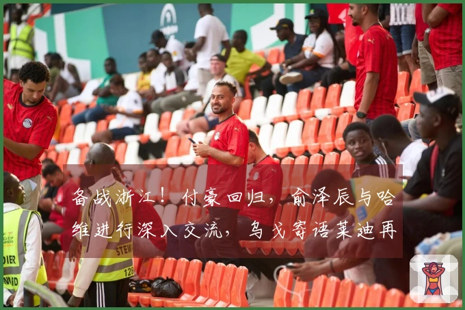 备战浙江！付豪回归，俞泽辰与哈维进行深入交流，乌戈寄语莱迪再展锋芒