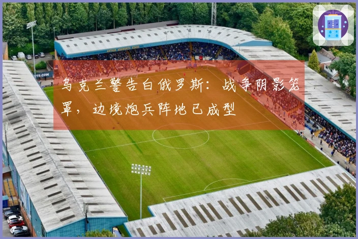 乌克兰警告白俄罗斯：战争阴影笼罩，边境炮兵阵地已成型