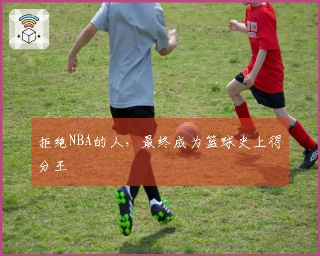 拒绝NBA的人，最终成为篮球史上得分王