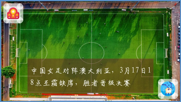 中国女足对阵澳大利亚，3月17日18点王霜缺席，胜者晋级决赛